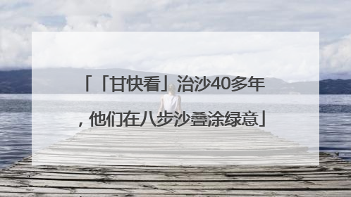 「甘快看」治沙40多年，他们在八步沙叠涂绿意