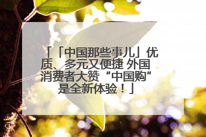「中国那些事儿」优质、多元又便捷 外国消费者大赞“中国购”是全新体验！