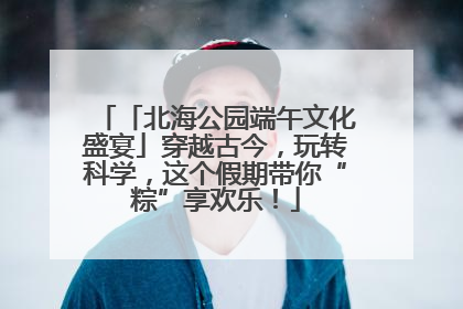 「北海公园端午文化盛宴」穿越古今，玩转科学，这个假期带你“粽”享欢乐！