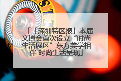 「深圳特区报」本届文博会首次设立“时尚生活展区”东方美学相伴 时尚生活呈现