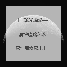 “琉光璃彩——淄博琉璃艺术展”即将展出