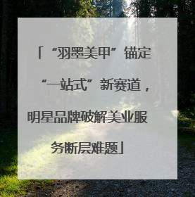 “羽墨美甲”锚定“一站式”新赛道，明星品牌破解美业服务断层难题