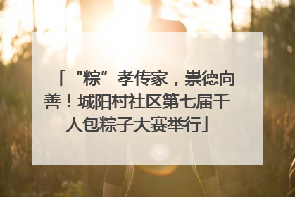“粽”孝传家，崇德向善！城阳村社区第七届千人包粽子大赛举行