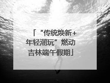 “传统焕新+年轻潮玩”燃动吉林端午假期