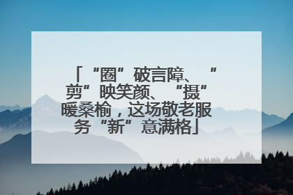 “圈”破言障、“剪”映笑颜、“摄”暖桑榆，这场敬老服务“新”意满格