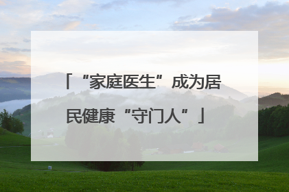 “家庭医生”成为居民健康“守门人”