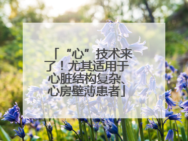 “心”技术来了！尤其适用于心脏结构复杂、心房壁薄患者