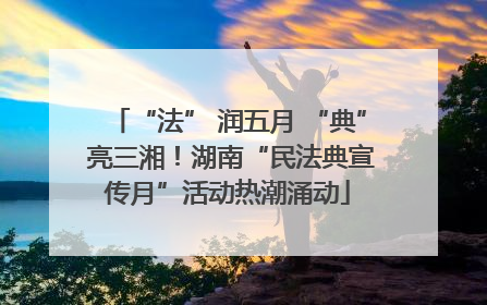 “法” 润五月 “典” 亮三湘！湖南“民法典宣传月”活动热潮涌动