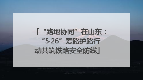 “路地协同”在山东：“5·26”爱路护路行动共筑铁路安全防线