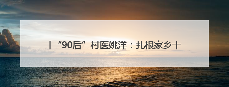 “90后”村医姚洋：扎根家乡十余载，把微创手术带到百姓身边