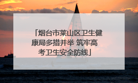 烟台市莱山区卫生健康局多措并举 筑牢高考卫生安全防线
