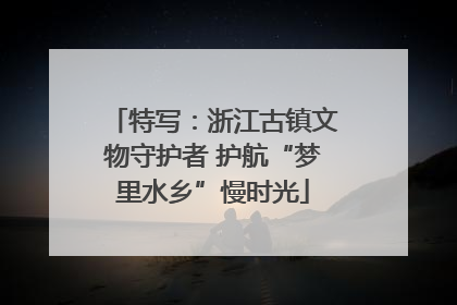 特写：浙江古镇文物守护者 护航“梦里水乡”慢时光