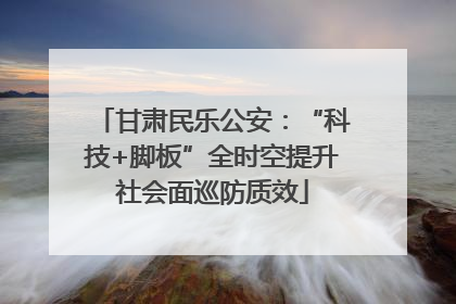 甘肃民乐公安：“科技+脚板”全时空提升社会面巡防质效