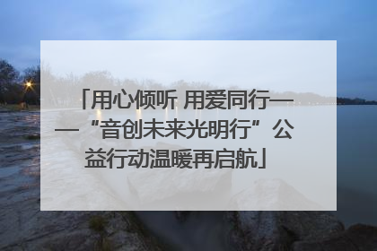 用心倾听 用爱同行——“音创未来光明行”公益行动温暖再启航