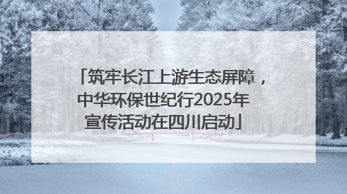 筑牢长江上游生态屏障，中华环保世纪行2025年宣传活动在四川启动