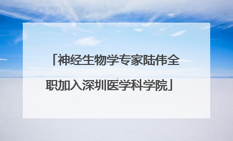 神经生物学专家陆伟全职加入深圳医学科学院