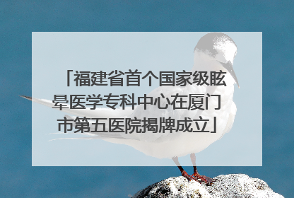 福建省首个国家级眩晕医学专科中心在厦门市第五医院揭牌成立
