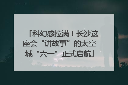 科幻感拉满！长沙这座会“讲故事”的太空城“六一”正式启航