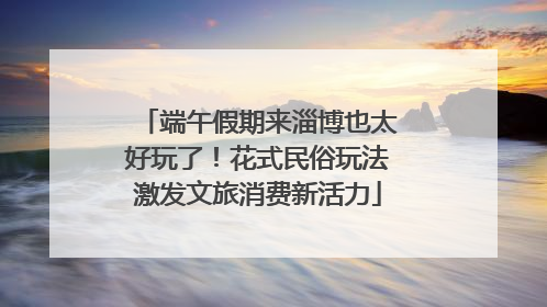 端午假期来淄博也太好玩了！花式民俗玩法激发文旅消费新活力