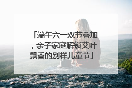 端午六一双节叠加，亲子家庭解锁艾叶飘香的别样儿童节