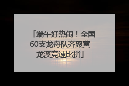 端午好热闹！全国60支龙舟队齐聚黄龙溪竞速比拼