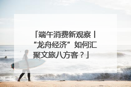 端午消费新观察丨“龙舟经济”如何汇聚文旅八方客？