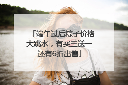 端午过后粽子价格大跳水，有买三送一还有6折出售