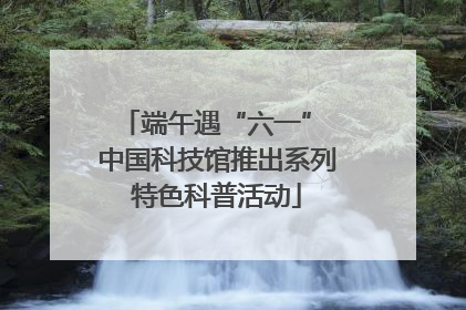 端午遇“六一” 中国科技馆推出系列特色科普活动