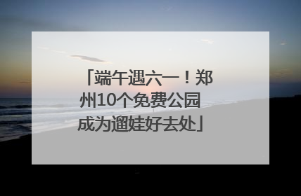 端午遇六一！郑州10个免费公园成为遛娃好去处