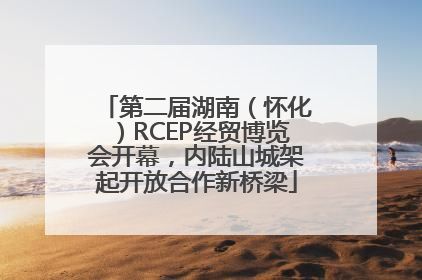 第二届湖南（怀化）RCEP经贸博览会开幕，内陆山城架起开放合作新桥梁