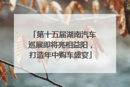 第十五届湖南汽车巡展即将亮相益阳，打造年中购车盛宴