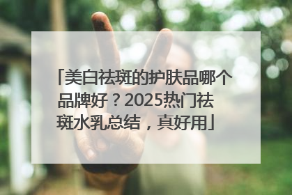 美白祛斑的护肤品哪个品牌好？2025热门祛斑水乳总结，真好用