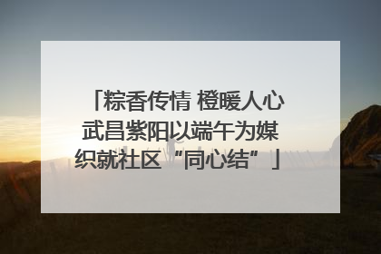 粽香传情 橙暖人心 武昌紫阳以端午为媒织就社区“同心结”
