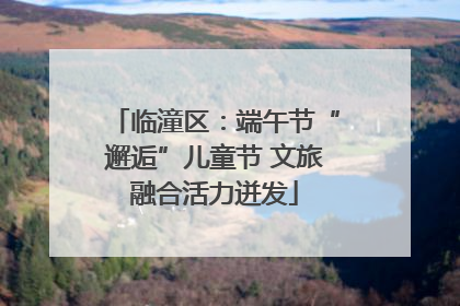 临潼区：端午节“邂逅”儿童节 文旅融合活力迸发