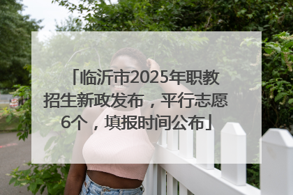 临沂市2025年职教招生新政发布，平行志愿6个，填报时间公布
