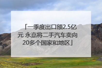 一季度出口额2.5亿元 永嘉将二手汽车卖向20多个国家和地区