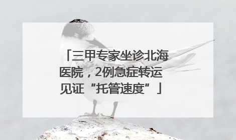 三甲专家坐诊北海医院，2例急症转运见证“托管速度”