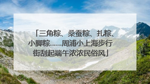 三角粽、桑蚕粽、扎粽、小脚粽……周浦小上海步行街刮起端午浓浓民俗风