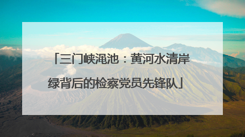 三门峡渑池：黄河水清岸绿背后的检察党员先锋队