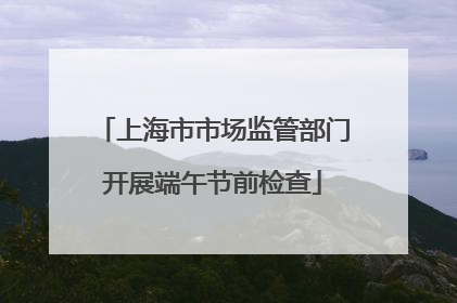 上海市市场监管部门开展端午节前检查