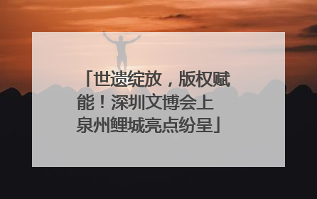 世遗绽放，版权赋能！深圳文博会上 泉州鲤城亮点纷呈