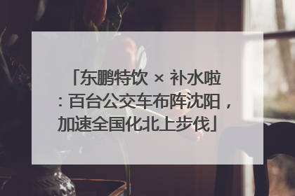 东鹏特饮 × 补水啦：百台公交车布阵沈阳，加速全国化北上步伐