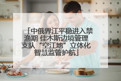 中俄界江平稳进入禁渔期 佳木斯边境管理支队“空江地”立体化智慧监管护航