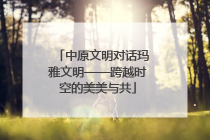 中原文明对话玛雅文明——跨越时空的美美与共