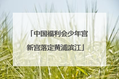 中国福利会少年宫新宫落定黄浦滨江