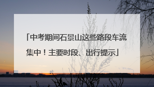 中考期间石景山这些路段车流集中！主要时段、出行提示