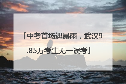 中考首场遇暴雨，武汉9.85万考生无一误考