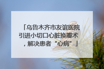 乌鲁木齐市友谊医院引进小切口心脏换瓣术，解决患者“心病”