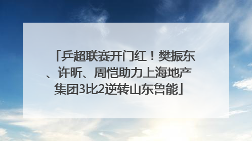 乒超联赛开门红！樊振东、许昕、周恺助力上海地产集团3比2逆转山东鲁能
