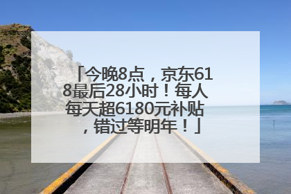 今晚8点，京东618最后28小时！每人每天超6180元补贴，错过等明年！